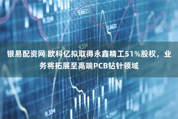 银易配资网 欧科亿拟取得永鑫精工51%股权，业务将拓展至高端PCB钻针领域