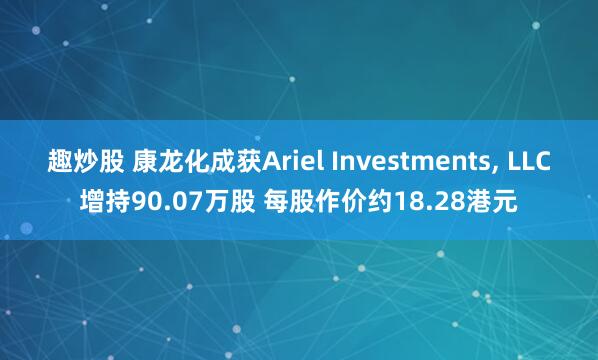 趣炒股 康龙化成获Ariel Investments, LLC增持90.07万股 每股作价约18.28港元