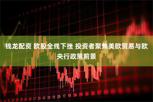 钱龙配资 欧股全线下挫 投资者聚焦美欧贸易与欧央行政策前景