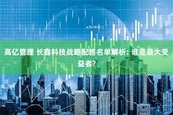 高亿管理 长鑫科技战略配售名单解析: 谁是最大受益者?