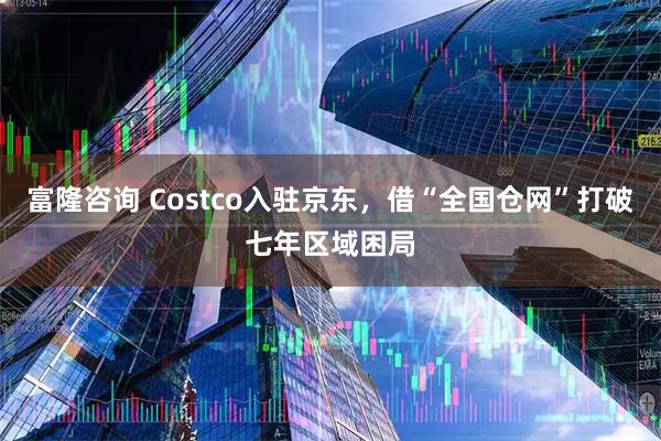 富隆咨询 Costco入驻京东，借“全国仓网”打破七年区域困局