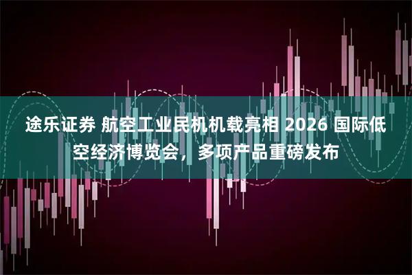 途乐证券 航空工业民机机载亮相 2026 国际低空经济博览会，多项产品重磅发布