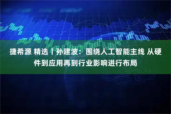 捷希源 精选丨孙建波：围绕人工智能主线 从硬件到应用再到行业影响进行布局